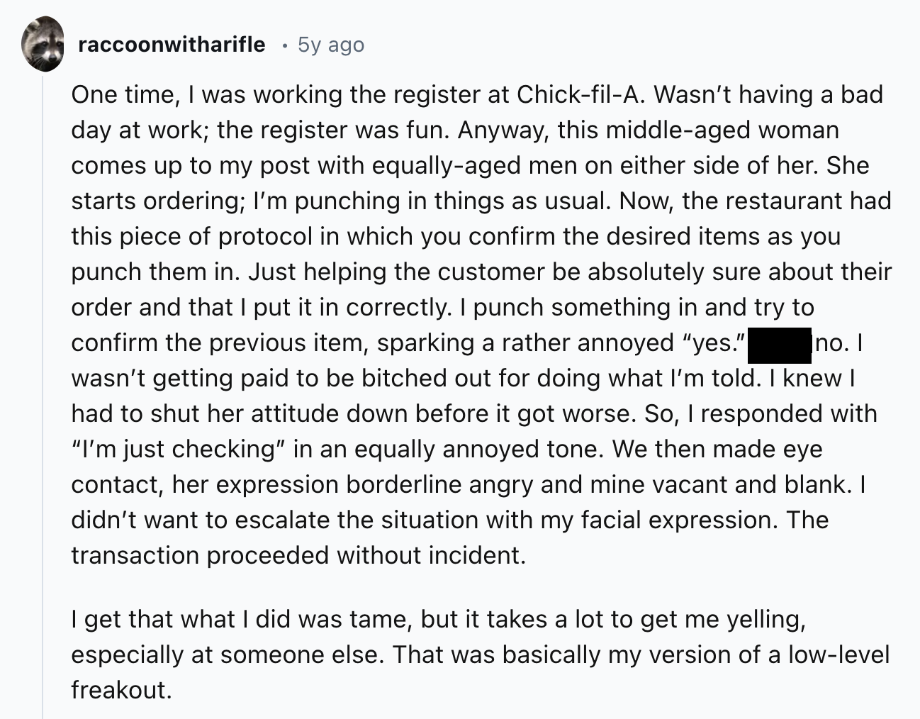 document - raccoonwitharifle 5y ago One time, I was working the register at ChickfilA. Wasn't having a bad day at work; the register was fun. Anyway, this middleaged woman comes up to my post with equallyaged men on either side of her. She starts ordering